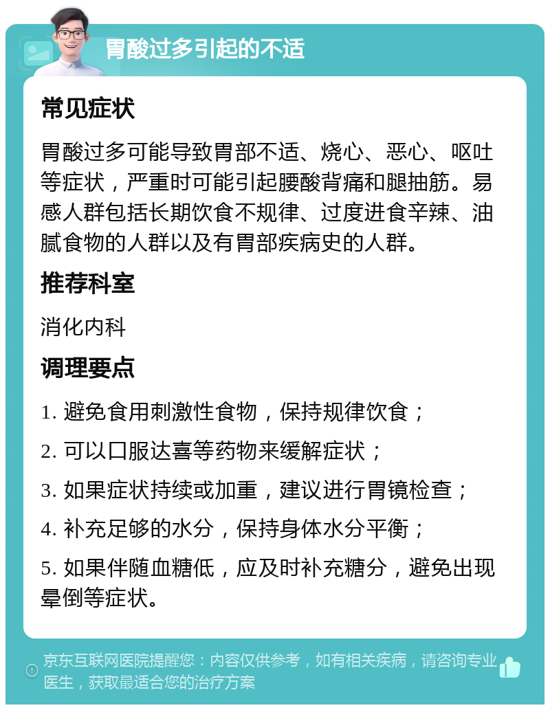 胃酸过多引起的不适 常见症状 胃酸过多可能导致胃部不适、烧心、恶心、呕吐等症状，严重时可能引起腰酸背痛和腿抽筋。易感人群包括长期饮食不规律、过度进食辛辣、油腻食物的人群以及有胃部疾病史的人群。 推荐科室 消化内科 调理要点 1. 避免食用刺激性食物，保持规律饮食； 2. 可以口服达喜等药物来缓解症状； 3. 如果症状持续或加重，建议进行胃镜检查； 4. 补充足够的水分，保持身体水分平衡； 5. 如果伴随血糖低，应及时补充糖分，避免出现晕倒等症状。