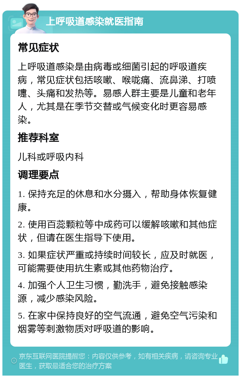 上呼吸道感染就医指南 常见症状 上呼吸道感染是由病毒或细菌引起的呼吸道疾病，常见症状包括咳嗽、喉咙痛、流鼻涕、打喷嚏、头痛和发热等。易感人群主要是儿童和老年人，尤其是在季节交替或气候变化时更容易感染。 推荐科室 儿科或呼吸内科 调理要点 1. 保持充足的休息和水分摄入，帮助身体恢复健康。 2. 使用百蕊颗粒等中成药可以缓解咳嗽和其他症状，但请在医生指导下使用。 3. 如果症状严重或持续时间较长，应及时就医，可能需要使用抗生素或其他药物治疗。 4. 加强个人卫生习惯，勤洗手，避免接触感染源，减少感染风险。 5. 在家中保持良好的空气流通，避免空气污染和烟雾等刺激物质对呼吸道的影响。