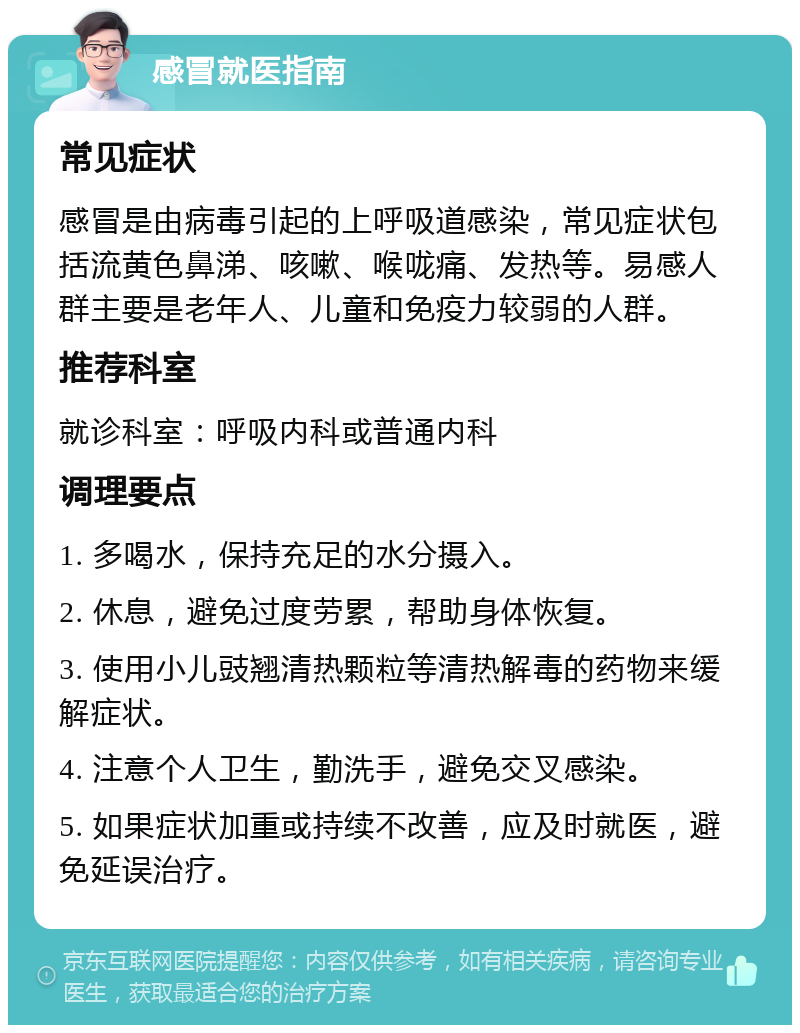 感冒就医指南 常见症状 感冒是由病毒引起的上呼吸道感染，常见症状包括流黄色鼻涕、咳嗽、喉咙痛、发热等。易感人群主要是老年人、儿童和免疫力较弱的人群。 推荐科室 就诊科室：呼吸内科或普通内科 调理要点 1. 多喝水，保持充足的水分摄入。 2. 休息，避免过度劳累，帮助身体恢复。 3. 使用小儿豉翘清热颗粒等清热解毒的药物来缓解症状。 4. 注意个人卫生，勤洗手，避免交叉感染。 5. 如果症状加重或持续不改善，应及时就医，避免延误治疗。