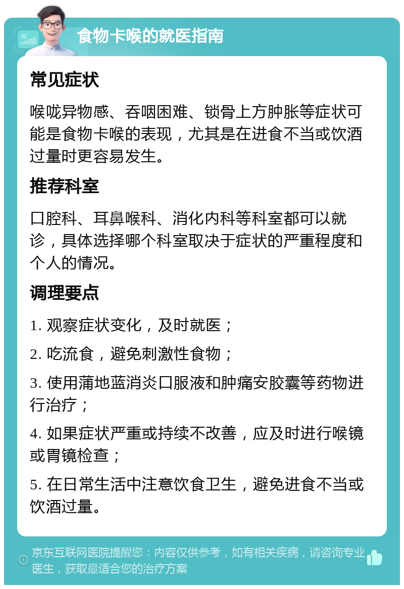 食物卡喉的就医指南 常见症状 喉咙异物感、吞咽困难、锁骨上方肿胀等症状可能是食物卡喉的表现，尤其是在进食不当或饮酒过量时更容易发生。 推荐科室 口腔科、耳鼻喉科、消化内科等科室都可以就诊，具体选择哪个科室取决于症状的严重程度和个人的情况。 调理要点 1. 观察症状变化，及时就医； 2. 吃流食，避免刺激性食物； 3. 使用蒲地蓝消炎口服液和肿痛安胶囊等药物进行治疗； 4. 如果症状严重或持续不改善，应及时进行喉镜或胃镜检查； 5. 在日常生活中注意饮食卫生，避免进食不当或饮酒过量。