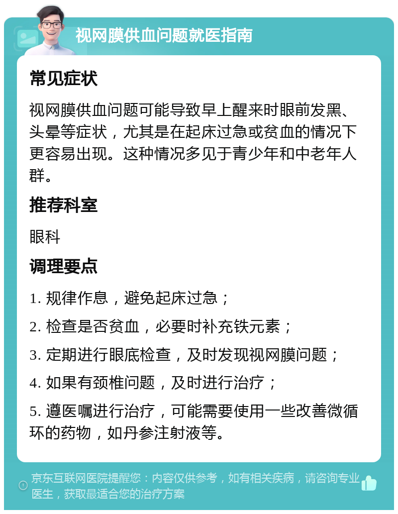 视网膜供血问题就医指南 常见症状 视网膜供血问题可能导致早上醒来时眼前发黑、头晕等症状，尤其是在起床过急或贫血的情况下更容易出现。这种情况多见于青少年和中老年人群。 推荐科室 眼科 调理要点 1. 规律作息，避免起床过急； 2. 检查是否贫血，必要时补充铁元素； 3. 定期进行眼底检查，及时发现视网膜问题； 4. 如果有颈椎问题，及时进行治疗； 5. 遵医嘱进行治疗，可能需要使用一些改善微循环的药物，如丹参注射液等。