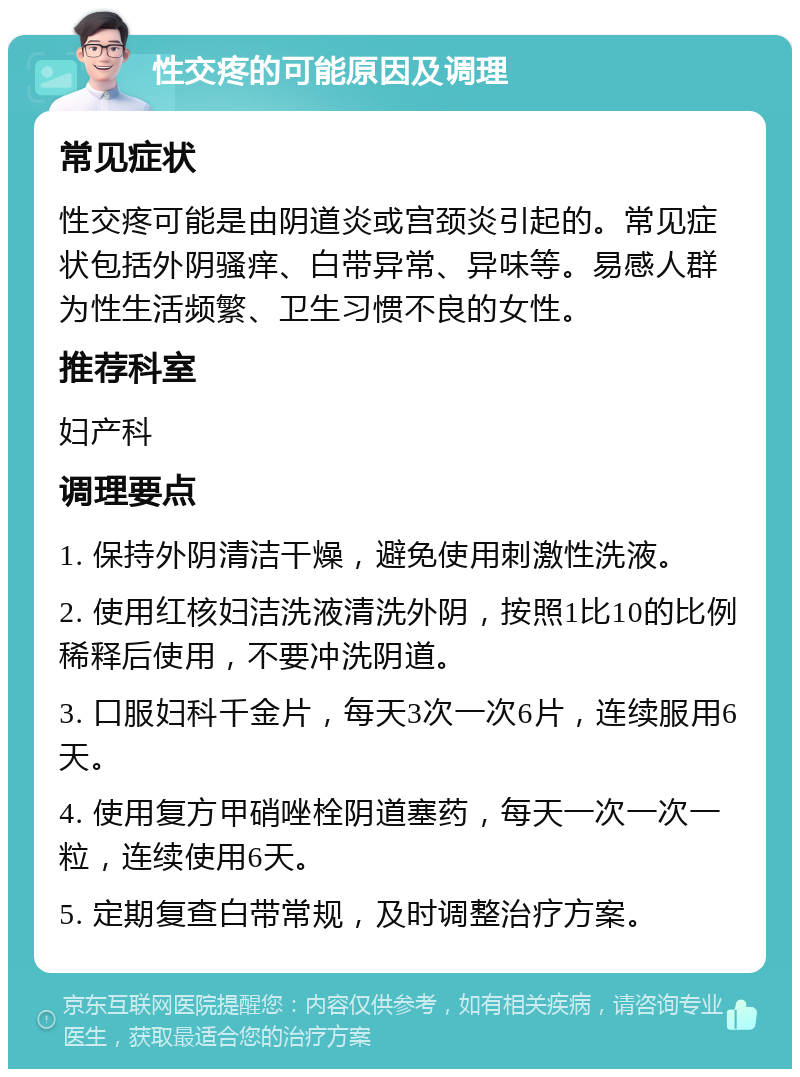 性交疼的可能原因及调理 常见症状 性交疼可能是由阴道炎或宫颈炎引起的。常见症状包括外阴骚痒、白带异常、异味等。易感人群为性生活频繁、卫生习惯不良的女性。 推荐科室 妇产科 调理要点 1. 保持外阴清洁干燥，避免使用刺激性洗液。 2. 使用红核妇洁洗液清洗外阴，按照1比10的比例稀释后使用，不要冲洗阴道。 3. 口服妇科千金片，每天3次一次6片，连续服用6天。 4. 使用复方甲硝唑栓阴道塞药，每天一次一次一粒，连续使用6天。 5. 定期复查白带常规，及时调整治疗方案。