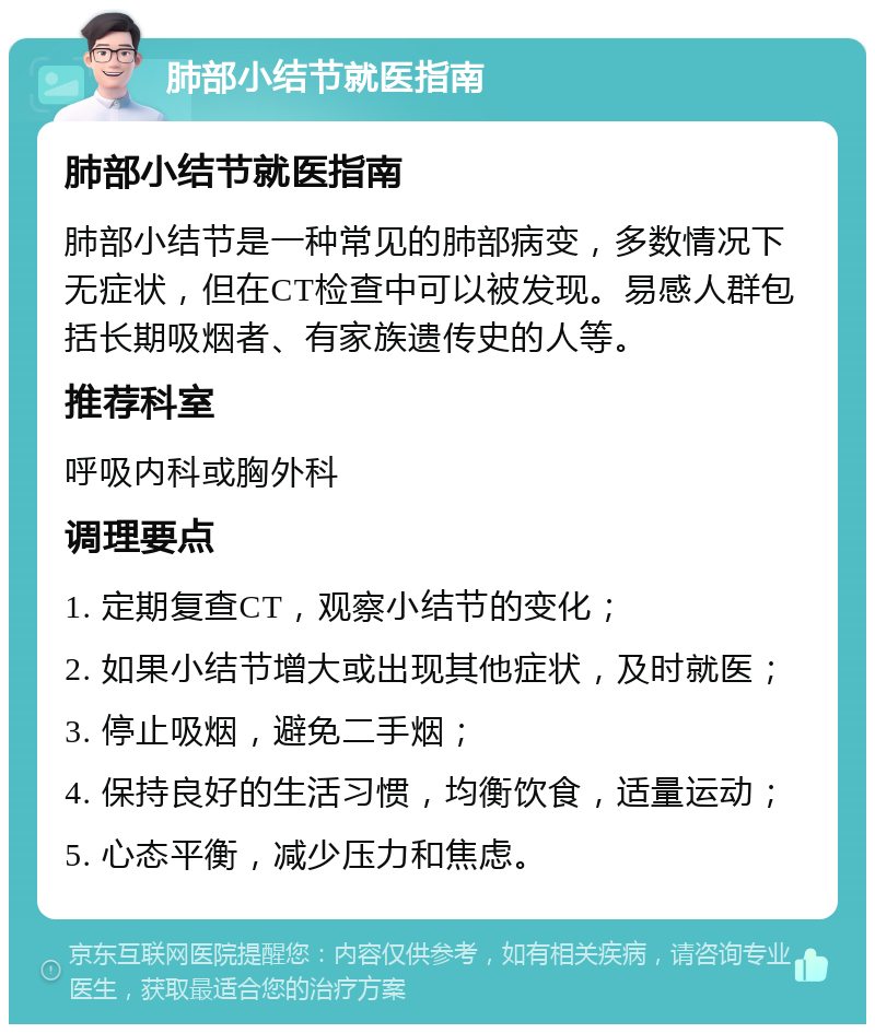 肺部小结节就医指南 肺部小结节就医指南 肺部小结节是一种常见的肺部病变，多数情况下无症状，但在CT检查中可以被发现。易感人群包括长期吸烟者、有家族遗传史的人等。 推荐科室 呼吸内科或胸外科 调理要点 1. 定期复查CT，观察小结节的变化； 2. 如果小结节增大或出现其他症状，及时就医； 3. 停止吸烟，避免二手烟； 4. 保持良好的生活习惯，均衡饮食，适量运动； 5. 心态平衡，减少压力和焦虑。