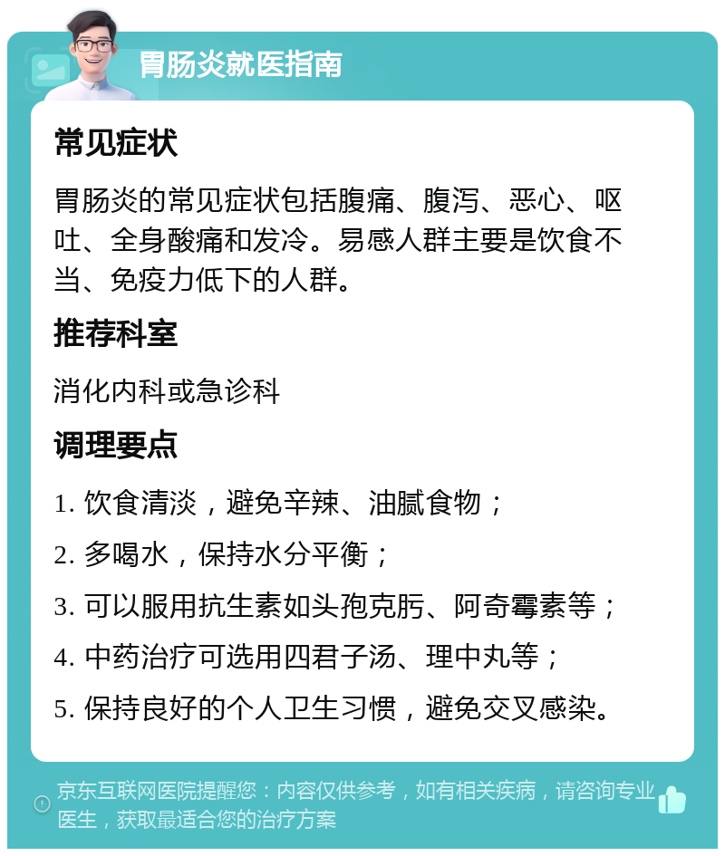 胃肠炎就医指南 常见症状 胃肠炎的常见症状包括腹痛、腹泻、恶心、呕吐、全身酸痛和发冷。易感人群主要是饮食不当、免疫力低下的人群。 推荐科室 消化内科或急诊科 调理要点 1. 饮食清淡，避免辛辣、油腻食物； 2. 多喝水，保持水分平衡； 3. 可以服用抗生素如头孢克肟、阿奇霉素等； 4. 中药治疗可选用四君子汤、理中丸等； 5. 保持良好的个人卫生习惯，避免交叉感染。