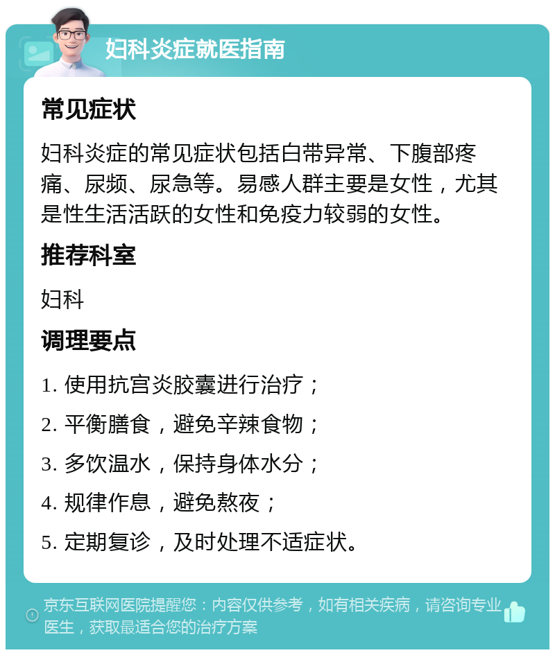 妇科炎症就医指南 常见症状 妇科炎症的常见症状包括白带异常、下腹部疼痛、尿频、尿急等。易感人群主要是女性，尤其是性生活活跃的女性和免疫力较弱的女性。 推荐科室 妇科 调理要点 1. 使用抗宫炎胶囊进行治疗； 2. 平衡膳食，避免辛辣食物； 3. 多饮温水，保持身体水分； 4. 规律作息，避免熬夜； 5. 定期复诊，及时处理不适症状。