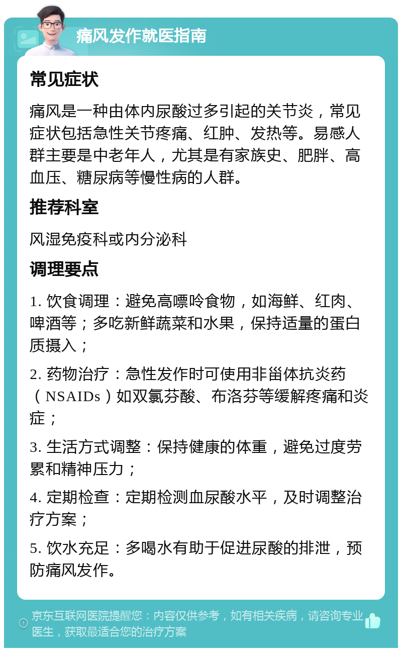 痛风发作就医指南 常见症状 痛风是一种由体内尿酸过多引起的关节炎，常见症状包括急性关节疼痛、红肿、发热等。易感人群主要是中老年人，尤其是有家族史、肥胖、高血压、糖尿病等慢性病的人群。 推荐科室 风湿免疫科或内分泌科 调理要点 1. 饮食调理：避免高嘌呤食物，如海鲜、红肉、啤酒等；多吃新鲜蔬菜和水果，保持适量的蛋白质摄入； 2. 药物治疗：急性发作时可使用非甾体抗炎药（NSAIDs）如双氯芬酸、布洛芬等缓解疼痛和炎症； 3. 生活方式调整：保持健康的体重，避免过度劳累和精神压力； 4. 定期检查：定期检测血尿酸水平，及时调整治疗方案； 5. 饮水充足：多喝水有助于促进尿酸的排泄，预防痛风发作。