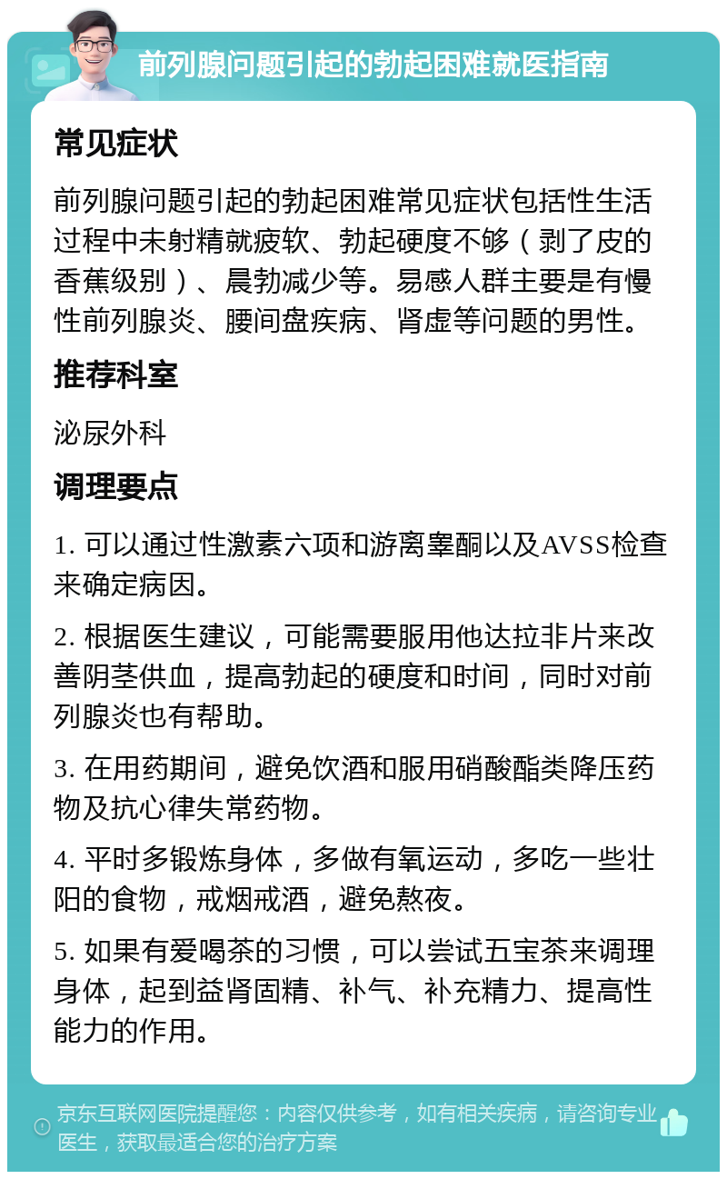 前列腺问题引起的勃起困难就医指南 常见症状 前列腺问题引起的勃起困难常见症状包括性生活过程中未射精就疲软、勃起硬度不够（剥了皮的香蕉级别）、晨勃减少等。易感人群主要是有慢性前列腺炎、腰间盘疾病、肾虚等问题的男性。 推荐科室 泌尿外科 调理要点 1. 可以通过性激素六项和游离睾酮以及AVSS检查来确定病因。 2. 根据医生建议，可能需要服用他达拉非片来改善阴茎供血，提高勃起的硬度和时间，同时对前列腺炎也有帮助。 3. 在用药期间，避免饮酒和服用硝酸酯类降压药物及抗心律失常药物。 4. 平时多锻炼身体，多做有氧运动，多吃一些壮阳的食物，戒烟戒酒，避免熬夜。 5. 如果有爱喝茶的习惯，可以尝试五宝茶来调理身体，起到益肾固精、补气、补充精力、提高性能力的作用。