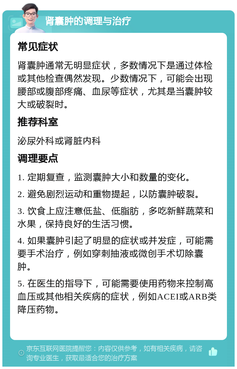 肾囊肿的调理与治疗 常见症状 肾囊肿通常无明显症状，多数情况下是通过体检或其他检查偶然发现。少数情况下，可能会出现腰部或腹部疼痛、血尿等症状，尤其是当囊肿较大或破裂时。 推荐科室 泌尿外科或肾脏内科 调理要点 1. 定期复查，监测囊肿大小和数量的变化。 2. 避免剧烈运动和重物提起，以防囊肿破裂。 3. 饮食上应注意低盐、低脂肪，多吃新鲜蔬菜和水果，保持良好的生活习惯。 4. 如果囊肿引起了明显的症状或并发症，可能需要手术治疗，例如穿刺抽液或微创手术切除囊肿。 5. 在医生的指导下，可能需要使用药物来控制高血压或其他相关疾病的症状，例如ACEI或ARB类降压药物。