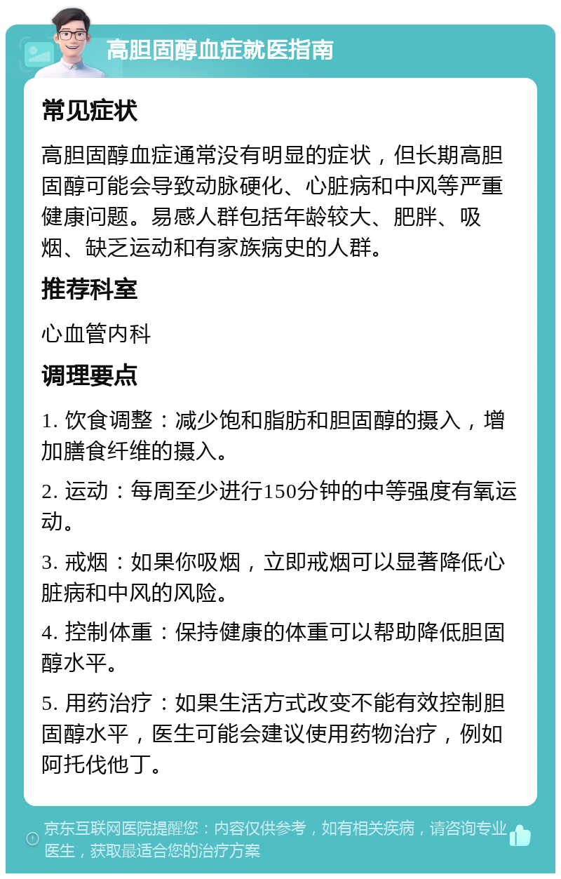 高胆固醇血症就医指南 常见症状 高胆固醇血症通常没有明显的症状，但长期高胆固醇可能会导致动脉硬化、心脏病和中风等严重健康问题。易感人群包括年龄较大、肥胖、吸烟、缺乏运动和有家族病史的人群。 推荐科室 心血管内科 调理要点 1. 饮食调整：减少饱和脂肪和胆固醇的摄入，增加膳食纤维的摄入。 2. 运动：每周至少进行150分钟的中等强度有氧运动。 3. 戒烟：如果你吸烟，立即戒烟可以显著降低心脏病和中风的风险。 4. 控制体重：保持健康的体重可以帮助降低胆固醇水平。 5. 用药治疗：如果生活方式改变不能有效控制胆固醇水平，医生可能会建议使用药物治疗，例如阿托伐他丁。