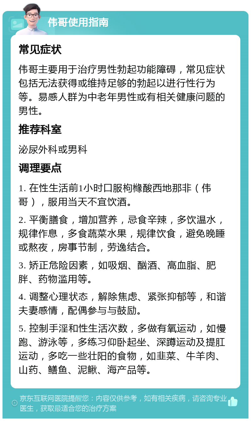 伟哥使用指南 常见症状 伟哥主要用于治疗男性勃起功能障碍，常见症状包括无法获得或维持足够的勃起以进行性行为等。易感人群为中老年男性或有相关健康问题的男性。 推荐科室 泌尿外科或男科 调理要点 1. 在性生活前1小时口服枸橼酸西地那非（伟哥），服用当天不宜饮酒。 2. 平衡膳食，增加营养，忌食辛辣，多饮温水，规律作息，多食蔬菜水果，规律饮食，避免晚睡或熬夜，房事节制，劳逸结合。 3. 矫正危险因素，如吸烟、酗酒、高血脂、肥胖、药物滥用等。 4. 调整心理状态，解除焦虑、紧张抑郁等，和谐夫妻感情，配偶参与与鼓励。 5. 控制手淫和性生活次数，多做有氧运动，如慢跑、游泳等，多练习仰卧起坐、深蹲运动及提肛运动，多吃一些壮阳的食物，如韭菜、牛羊肉、山药、鳝鱼、泥鳅、海产品等。