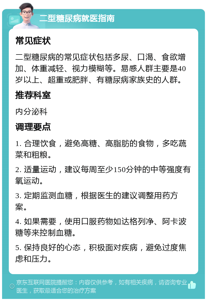 二型糖尿病就医指南 常见症状 二型糖尿病的常见症状包括多尿、口渴、食欲增加、体重减轻、视力模糊等。易感人群主要是40岁以上、超重或肥胖、有糖尿病家族史的人群。 推荐科室 内分泌科 调理要点 1. 合理饮食，避免高糖、高脂肪的食物，多吃蔬菜和粗粮。 2. 适量运动，建议每周至少150分钟的中等强度有氧运动。 3. 定期监测血糖，根据医生的建议调整用药方案。 4. 如果需要，使用口服药物如达格列净、阿卡波糖等来控制血糖。 5. 保持良好的心态，积极面对疾病，避免过度焦虑和压力。