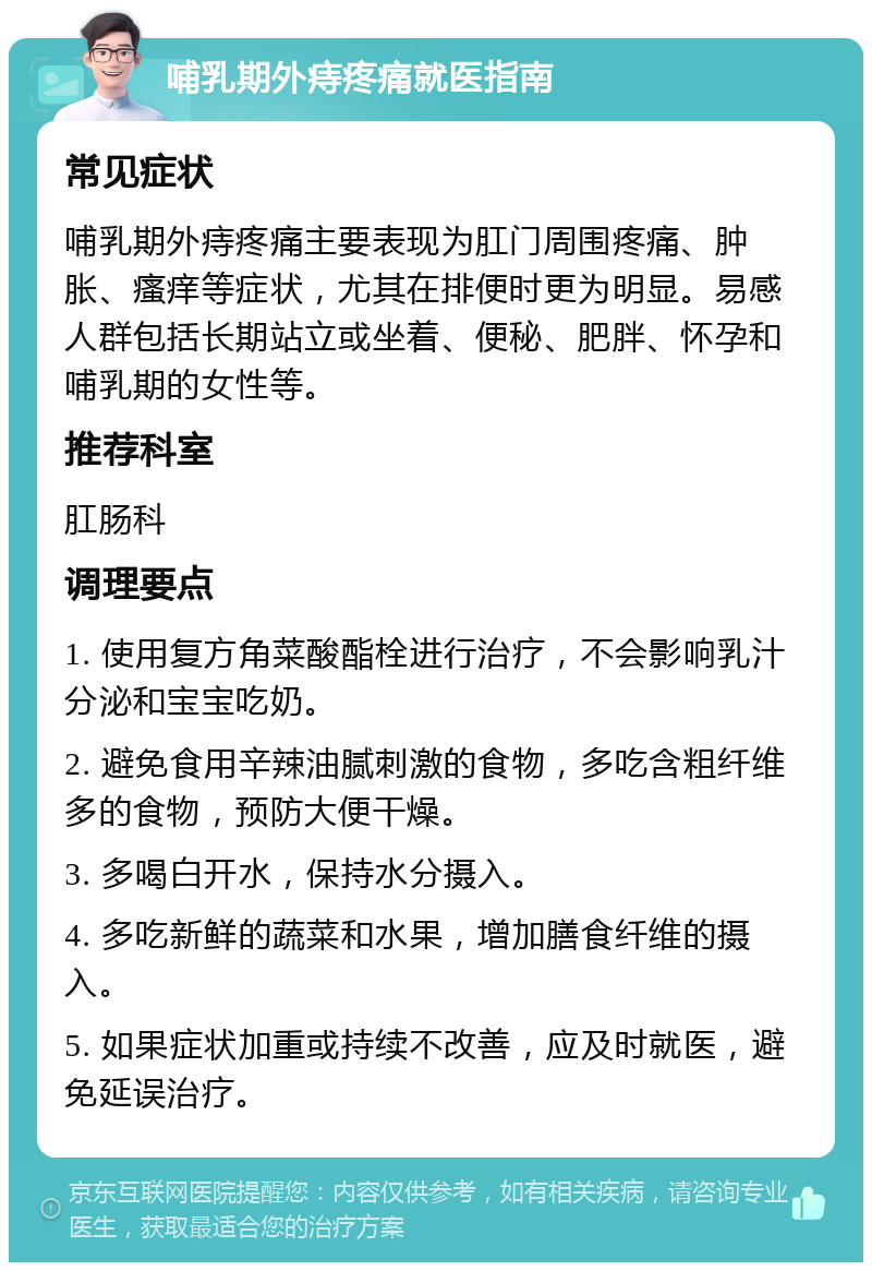 哺乳期外痔疼痛就医指南 常见症状 哺乳期外痔疼痛主要表现为肛门周围疼痛、肿胀、瘙痒等症状，尤其在排便时更为明显。易感人群包括长期站立或坐着、便秘、肥胖、怀孕和哺乳期的女性等。 推荐科室 肛肠科 调理要点 1. 使用复方角菜酸酯栓进行治疗，不会影响乳汁分泌和宝宝吃奶。 2. 避免食用辛辣油腻刺激的食物，多吃含粗纤维多的食物，预防大便干燥。 3. 多喝白开水，保持水分摄入。 4. 多吃新鲜的蔬菜和水果，增加膳食纤维的摄入。 5. 如果症状加重或持续不改善，应及时就医，避免延误治疗。