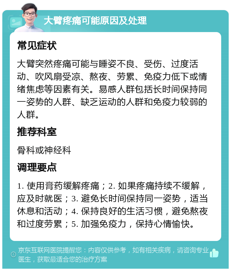 大臂疼痛可能原因及处理 常见症状 大臂突然疼痛可能与睡姿不良、受伤、过度活动、吹风扇受凉、熬夜、劳累、免疫力低下或情绪焦虑等因素有关。易感人群包括长时间保持同一姿势的人群、缺乏运动的人群和免疫力较弱的人群。 推荐科室 骨科或神经科 调理要点 1. 使用膏药缓解疼痛；2. 如果疼痛持续不缓解，应及时就医；3. 避免长时间保持同一姿势，适当休息和活动；4. 保持良好的生活习惯，避免熬夜和过度劳累；5. 加强免疫力，保持心情愉快。