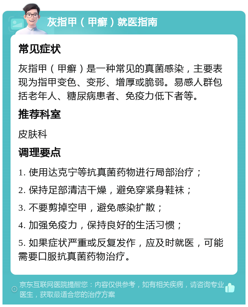 灰指甲（甲癣）就医指南 常见症状 灰指甲（甲癣）是一种常见的真菌感染，主要表现为指甲变色、变形、增厚或脆弱。易感人群包括老年人、糖尿病患者、免疫力低下者等。 推荐科室 皮肤科 调理要点 1. 使用达克宁等抗真菌药物进行局部治疗； 2. 保持足部清洁干燥，避免穿紧身鞋袜； 3. 不要剪掉空甲，避免感染扩散； 4. 加强免疫力，保持良好的生活习惯； 5. 如果症状严重或反复发作，应及时就医，可能需要口服抗真菌药物治疗。