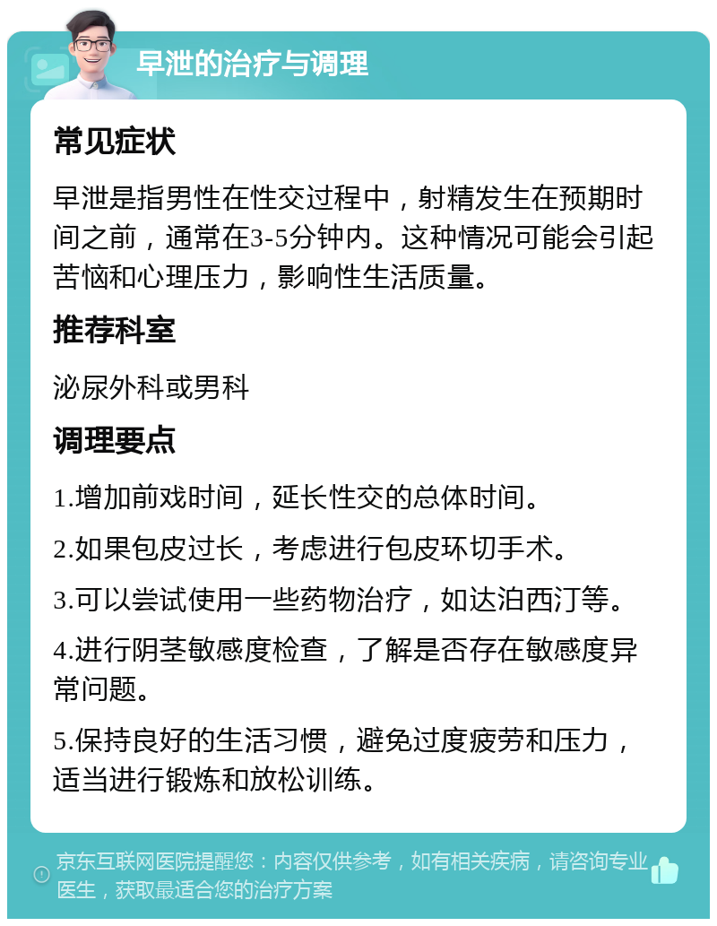 早泄的治疗与调理 常见症状 早泄是指男性在性交过程中，射精发生在预期时间之前，通常在3-5分钟内。这种情况可能会引起苦恼和心理压力，影响性生活质量。 推荐科室 泌尿外科或男科 调理要点 1.增加前戏时间，延长性交的总体时间。 2.如果包皮过长，考虑进行包皮环切手术。 3.可以尝试使用一些药物治疗，如达泊西汀等。 4.进行阴茎敏感度检查，了解是否存在敏感度异常问题。 5.保持良好的生活习惯，避免过度疲劳和压力，适当进行锻炼和放松训练。