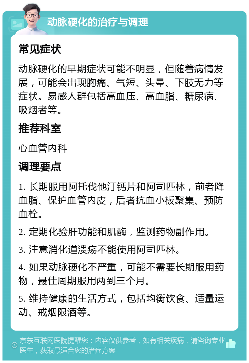 动脉硬化的治疗与调理 常见症状 动脉硬化的早期症状可能不明显，但随着病情发展，可能会出现胸痛、气短、头晕、下肢无力等症状。易感人群包括高血压、高血脂、糖尿病、吸烟者等。 推荐科室 心血管内科 调理要点 1. 长期服用阿托伐他汀钙片和阿司匹林，前者降血脂、保护血管内皮，后者抗血小板聚集、预防血栓。 2. 定期化验肝功能和肌酶，监测药物副作用。 3. 注意消化道溃疡不能使用阿司匹林。 4. 如果动脉硬化不严重，可能不需要长期服用药物，最佳周期服用两到三个月。 5. 维持健康的生活方式，包括均衡饮食、适量运动、戒烟限酒等。