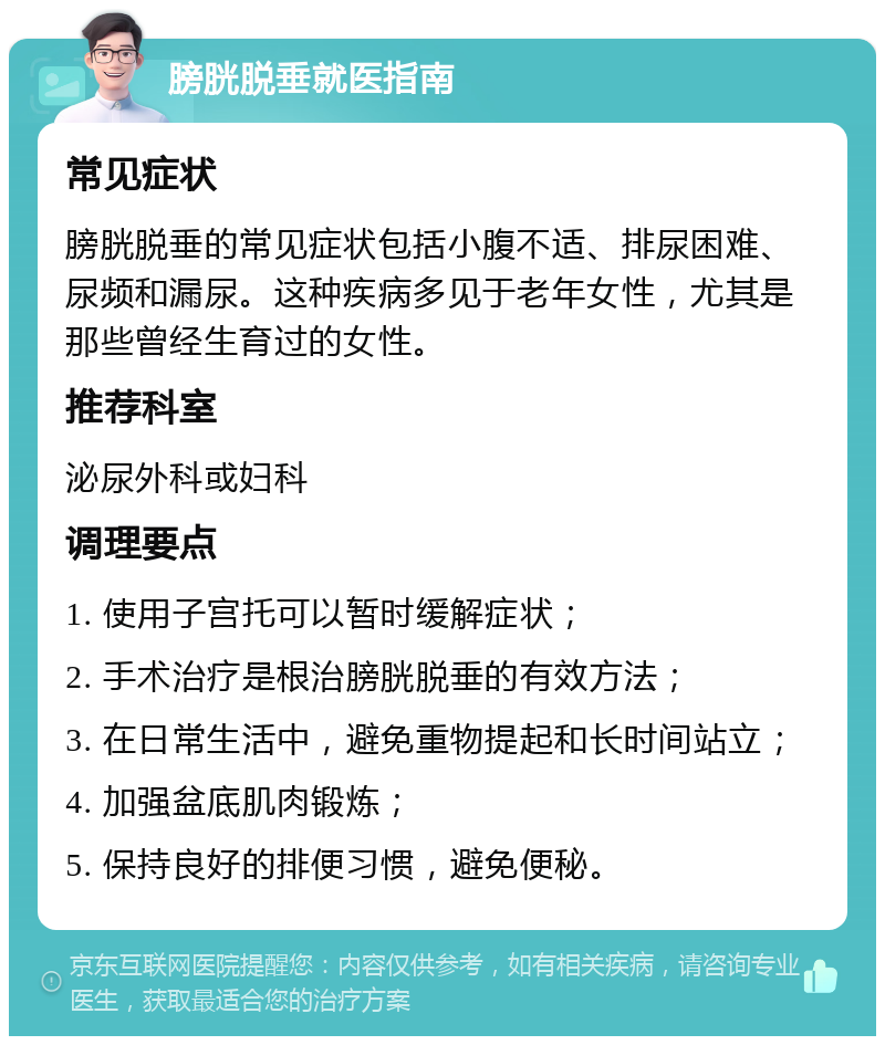 膀胱脱垂就医指南 常见症状 膀胱脱垂的常见症状包括小腹不适、排尿困难、尿频和漏尿。这种疾病多见于老年女性，尤其是那些曾经生育过的女性。 推荐科室 泌尿外科或妇科 调理要点 1. 使用子宫托可以暂时缓解症状； 2. 手术治疗是根治膀胱脱垂的有效方法； 3. 在日常生活中，避免重物提起和长时间站立； 4. 加强盆底肌肉锻炼； 5. 保持良好的排便习惯，避免便秘。