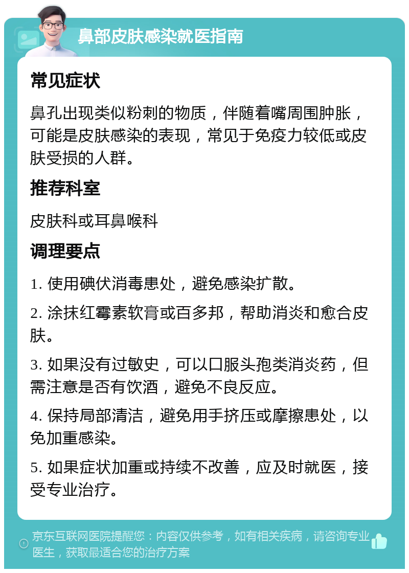 鼻部皮肤感染就医指南 常见症状 鼻孔出现类似粉刺的物质，伴随着嘴周围肿胀，可能是皮肤感染的表现，常见于免疫力较低或皮肤受损的人群。 推荐科室 皮肤科或耳鼻喉科 调理要点 1. 使用碘伏消毒患处，避免感染扩散。 2. 涂抹红霉素软膏或百多邦，帮助消炎和愈合皮肤。 3. 如果没有过敏史，可以口服头孢类消炎药，但需注意是否有饮酒，避免不良反应。 4. 保持局部清洁，避免用手挤压或摩擦患处，以免加重感染。 5. 如果症状加重或持续不改善，应及时就医，接受专业治疗。