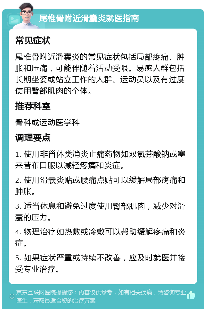 尾椎骨附近滑囊炎就医指南 常见症状 尾椎骨附近滑囊炎的常见症状包括局部疼痛、肿胀和压痛，可能伴随着活动受限。易感人群包括长期坐姿或站立工作的人群、运动员以及有过度使用臀部肌肉的个体。 推荐科室 骨科或运动医学科 调理要点 1. 使用非甾体类消炎止痛药物如双氯芬酸钠或塞来昔布口服以减轻疼痛和炎症。 2. 使用滑囊炎贴或腰痛点贴可以缓解局部疼痛和肿胀。 3. 适当休息和避免过度使用臀部肌肉，减少对滑囊的压力。 4. 物理治疗如热敷或冷敷可以帮助缓解疼痛和炎症。 5. 如果症状严重或持续不改善，应及时就医并接受专业治疗。