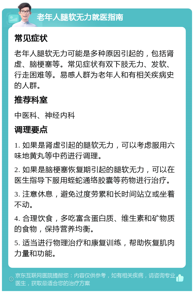 老年人腿软无力就医指南 常见症状 老年人腿软无力可能是多种原因引起的，包括肾虚、脑梗塞等。常见症状有双下肢无力、发软、行走困难等。易感人群为老年人和有相关疾病史的人群。 推荐科室 中医科、神经内科 调理要点 1. 如果是肾虚引起的腿软无力，可以考虑服用六味地黄丸等中药进行调理。 2. 如果是脑梗塞恢复期引起的腿软无力，可以在医生指导下服用蛭蛇通络胶囊等药物进行治疗。 3. 注意休息，避免过度劳累和长时间站立或坐着不动。 4. 合理饮食，多吃富含蛋白质、维生素和矿物质的食物，保持营养均衡。 5. 适当进行物理治疗和康复训练，帮助恢复肌肉力量和功能。