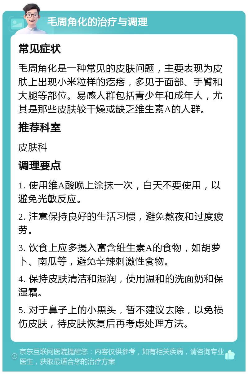 毛周角化的治疗与调理 常见症状 毛周角化是一种常见的皮肤问题，主要表现为皮肤上出现小米粒样的疙瘩，多见于面部、手臂和大腿等部位。易感人群包括青少年和成年人，尤其是那些皮肤较干燥或缺乏维生素A的人群。 推荐科室 皮肤科 调理要点 1. 使用维A酸晚上涂抹一次，白天不要使用，以避免光敏反应。 2. 注意保持良好的生活习惯，避免熬夜和过度疲劳。 3. 饮食上应多摄入富含维生素A的食物，如胡萝卜、南瓜等，避免辛辣刺激性食物。 4. 保持皮肤清洁和湿润，使用温和的洗面奶和保湿霜。 5. 对于鼻子上的小黑头，暂不建议去除，以免损伤皮肤，待皮肤恢复后再考虑处理方法。