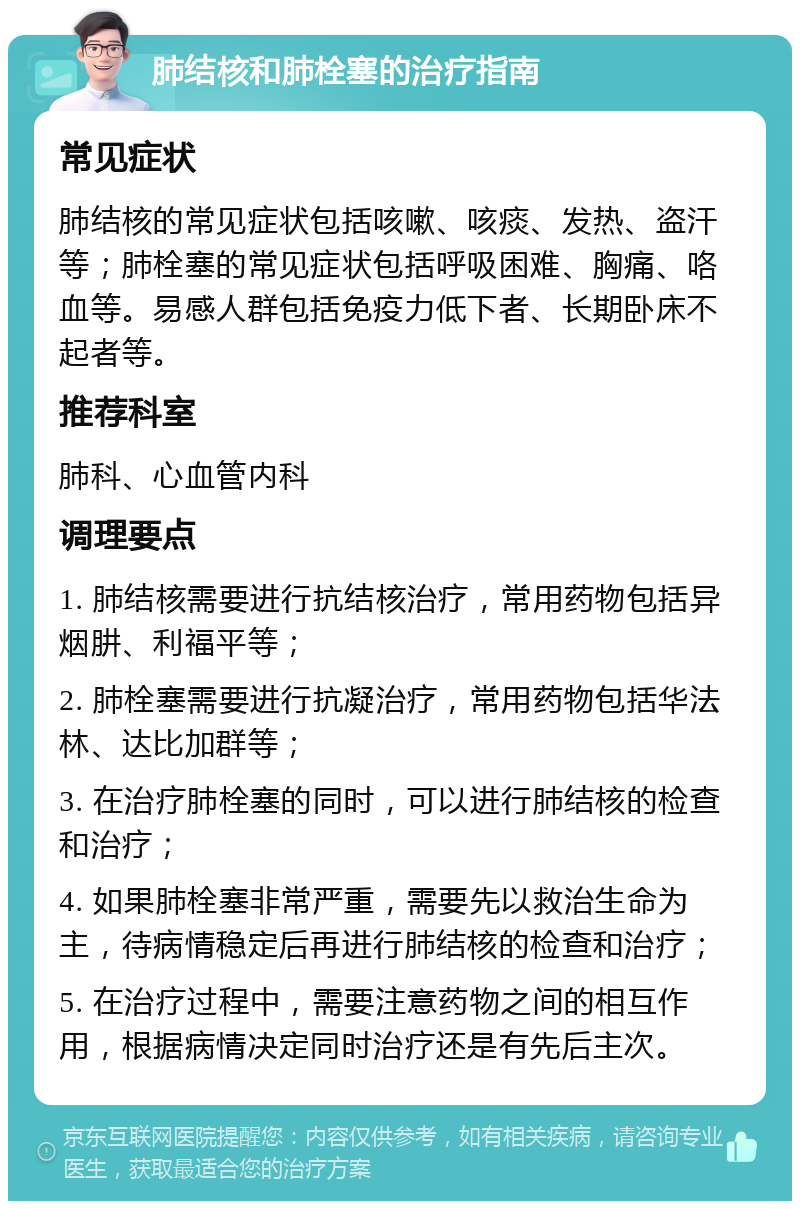 肺结核和肺栓塞的治疗指南 常见症状 肺结核的常见症状包括咳嗽、咳痰、发热、盗汗等；肺栓塞的常见症状包括呼吸困难、胸痛、咯血等。易感人群包括免疫力低下者、长期卧床不起者等。 推荐科室 肺科、心血管内科 调理要点 1. 肺结核需要进行抗结核治疗，常用药物包括异烟肼、利福平等； 2. 肺栓塞需要进行抗凝治疗，常用药物包括华法林、达比加群等； 3. 在治疗肺栓塞的同时，可以进行肺结核的检查和治疗； 4. 如果肺栓塞非常严重，需要先以救治生命为主，待病情稳定后再进行肺结核的检查和治疗； 5. 在治疗过程中，需要注意药物之间的相互作用，根据病情决定同时治疗还是有先后主次。