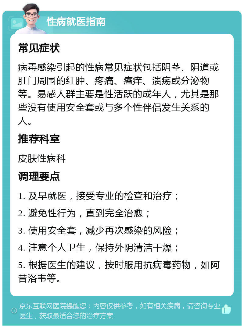 性病就医指南 常见症状 病毒感染引起的性病常见症状包括阴茎、阴道或肛门周围的红肿、疼痛、瘙痒、溃疡或分泌物等。易感人群主要是性活跃的成年人，尤其是那些没有使用安全套或与多个性伴侣发生关系的人。 推荐科室 皮肤性病科 调理要点 1. 及早就医，接受专业的检查和治疗； 2. 避免性行为，直到完全治愈； 3. 使用安全套，减少再次感染的风险； 4. 注意个人卫生，保持外阴清洁干燥； 5. 根据医生的建议，按时服用抗病毒药物，如阿昔洛韦等。