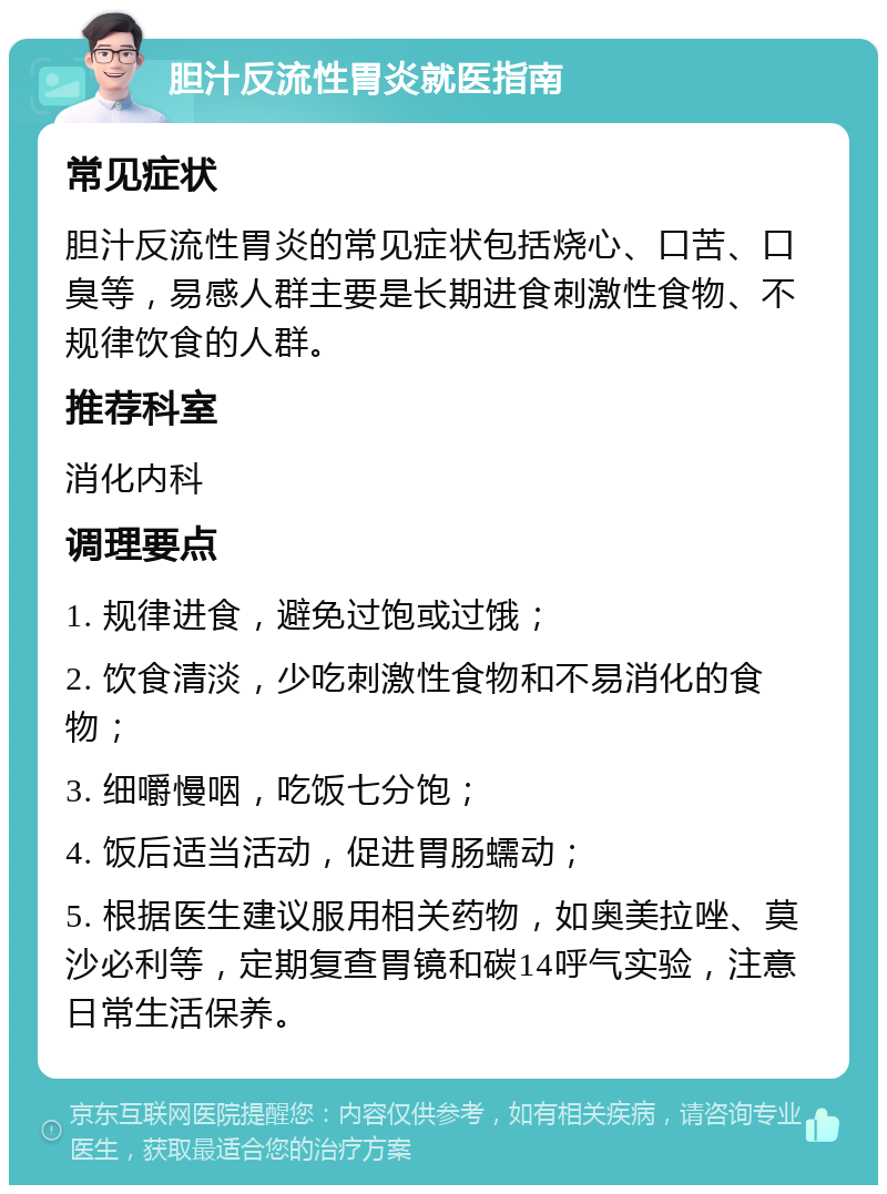 胆汁反流性胃炎就医指南 常见症状 胆汁反流性胃炎的常见症状包括烧心、口苦、口臭等，易感人群主要是长期进食刺激性食物、不规律饮食的人群。 推荐科室 消化内科 调理要点 1. 规律进食，避免过饱或过饿； 2. 饮食清淡，少吃刺激性食物和不易消化的食物； 3. 细嚼慢咽，吃饭七分饱； 4. 饭后适当活动，促进胃肠蠕动； 5. 根据医生建议服用相关药物，如奥美拉唑、莫沙必利等，定期复查胃镜和碳14呼气实验，注意日常生活保养。