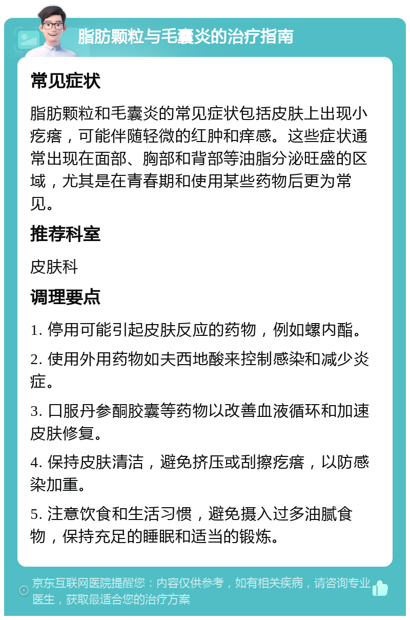 脂肪颗粒与毛囊炎的治疗指南 常见症状 脂肪颗粒和毛囊炎的常见症状包括皮肤上出现小疙瘩，可能伴随轻微的红肿和痒感。这些症状通常出现在面部、胸部和背部等油脂分泌旺盛的区域，尤其是在青春期和使用某些药物后更为常见。 推荐科室 皮肤科 调理要点 1. 停用可能引起皮肤反应的药物，例如螺内酯。 2. 使用外用药物如夫西地酸来控制感染和减少炎症。 3. 口服丹参酮胶囊等药物以改善血液循环和加速皮肤修复。 4. 保持皮肤清洁，避免挤压或刮擦疙瘩，以防感染加重。 5. 注意饮食和生活习惯，避免摄入过多油腻食物，保持充足的睡眠和适当的锻炼。