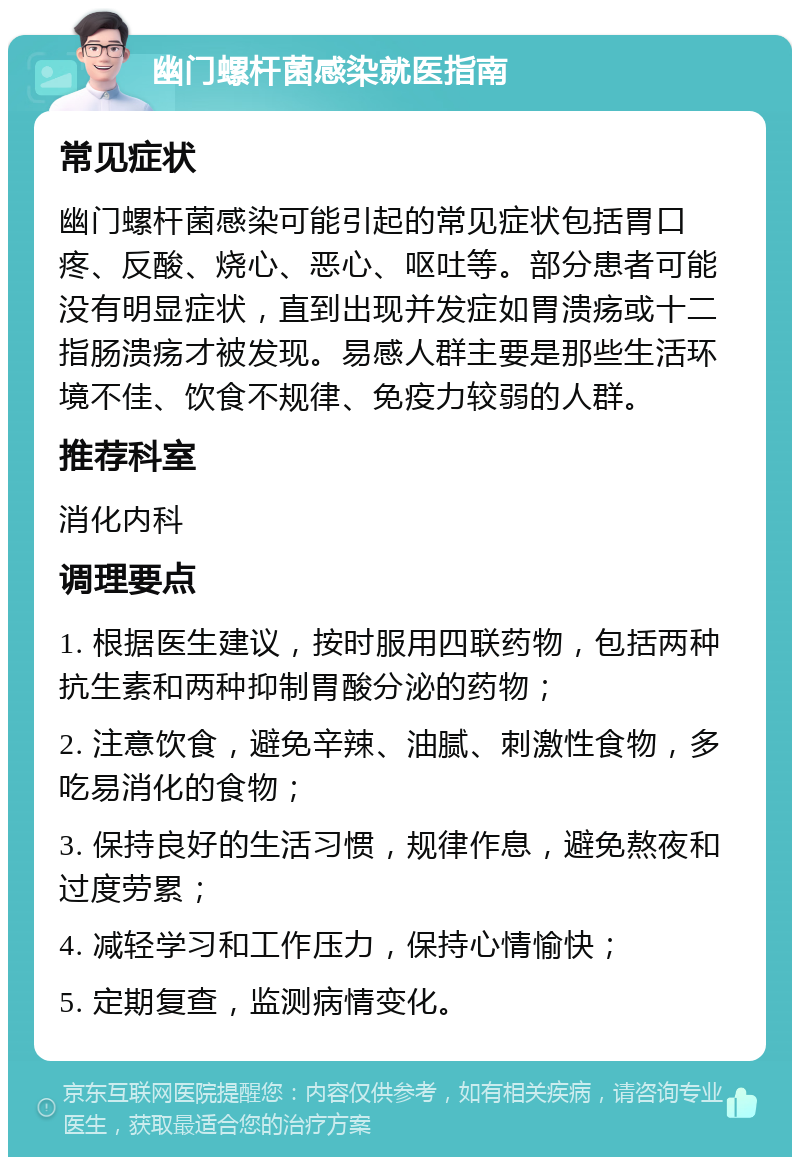 幽门螺杆菌感染就医指南 常见症状 幽门螺杆菌感染可能引起的常见症状包括胃口疼、反酸、烧心、恶心、呕吐等。部分患者可能没有明显症状，直到出现并发症如胃溃疡或十二指肠溃疡才被发现。易感人群主要是那些生活环境不佳、饮食不规律、免疫力较弱的人群。 推荐科室 消化内科 调理要点 1. 根据医生建议，按时服用四联药物，包括两种抗生素和两种抑制胃酸分泌的药物； 2. 注意饮食，避免辛辣、油腻、刺激性食物，多吃易消化的食物； 3. 保持良好的生活习惯，规律作息，避免熬夜和过度劳累； 4. 减轻学习和工作压力，保持心情愉快； 5. 定期复查，监测病情变化。