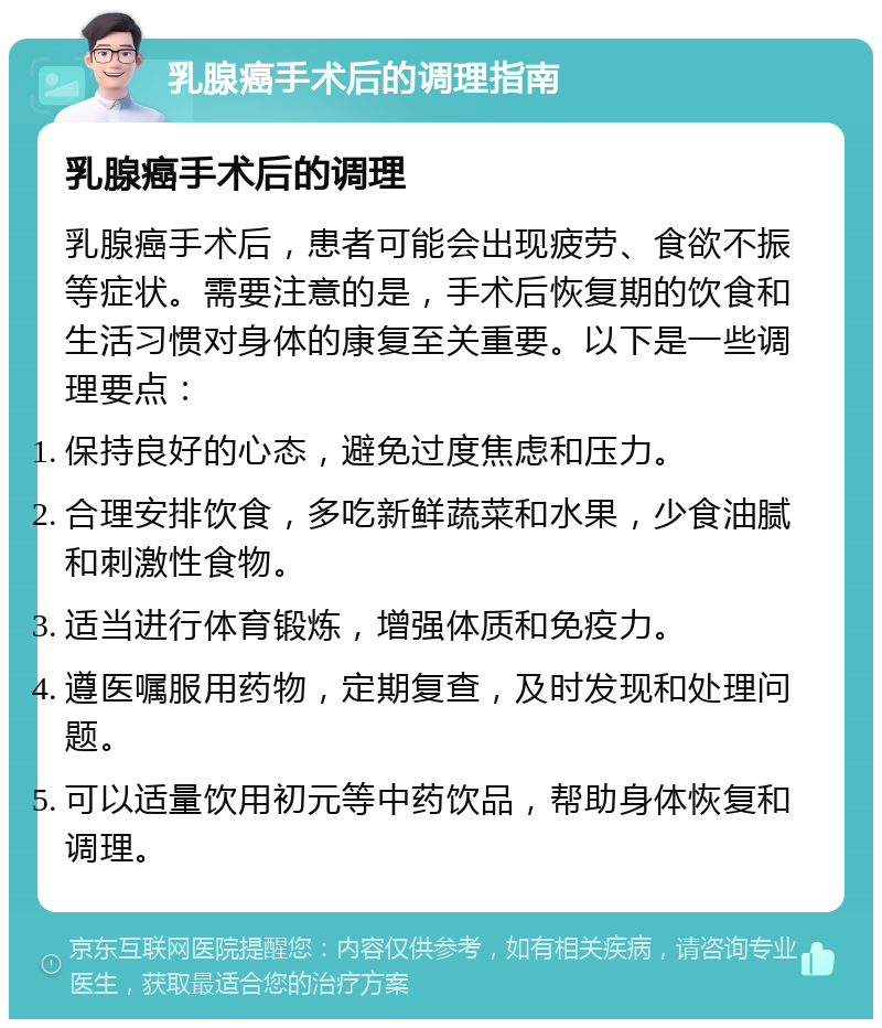 乳腺癌手术后的调理指南 乳腺癌手术后的调理 乳腺癌手术后，患者可能会出现疲劳、食欲不振等症状。需要注意的是，手术后恢复期的饮食和生活习惯对身体的康复至关重要。以下是一些调理要点： 保持良好的心态，避免过度焦虑和压力。 合理安排饮食，多吃新鲜蔬菜和水果，少食油腻和刺激性食物。 适当进行体育锻炼，增强体质和免疫力。 遵医嘱服用药物，定期复查，及时发现和处理问题。 可以适量饮用初元等中药饮品，帮助身体恢复和调理。