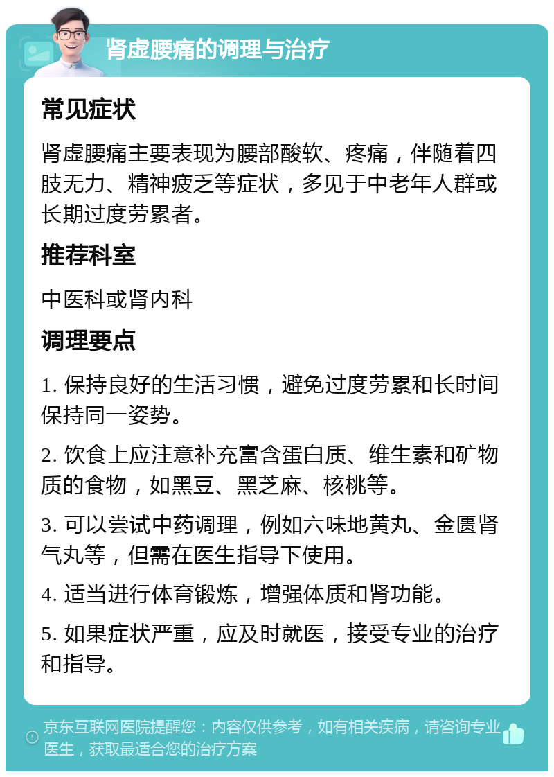 肾虚腰痛的调理与治疗 常见症状 肾虚腰痛主要表现为腰部酸软、疼痛，伴随着四肢无力、精神疲乏等症状，多见于中老年人群或长期过度劳累者。 推荐科室 中医科或肾内科 调理要点 1. 保持良好的生活习惯，避免过度劳累和长时间保持同一姿势。 2. 饮食上应注意补充富含蛋白质、维生素和矿物质的食物，如黑豆、黑芝麻、核桃等。 3. 可以尝试中药调理，例如六味地黄丸、金匮肾气丸等，但需在医生指导下使用。 4. 适当进行体育锻炼，增强体质和肾功能。 5. 如果症状严重，应及时就医，接受专业的治疗和指导。