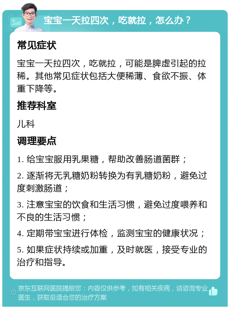 宝宝一天拉四次，吃就拉，怎么办？ 常见症状 宝宝一天拉四次，吃就拉，可能是脾虚引起的拉稀。其他常见症状包括大便稀薄、食欲不振、体重下降等。 推荐科室 儿科 调理要点 1. 给宝宝服用乳果糖，帮助改善肠道菌群； 2. 逐渐将无乳糖奶粉转换为有乳糖奶粉，避免过度刺激肠道； 3. 注意宝宝的饮食和生活习惯，避免过度喂养和不良的生活习惯； 4. 定期带宝宝进行体检，监测宝宝的健康状况； 5. 如果症状持续或加重，及时就医，接受专业的治疗和指导。