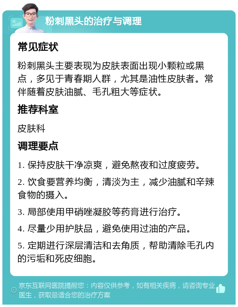 粉刺黑头的治疗与调理 常见症状 粉刺黑头主要表现为皮肤表面出现小颗粒或黑点，多见于青春期人群，尤其是油性皮肤者。常伴随着皮肤油腻、毛孔粗大等症状。 推荐科室 皮肤科 调理要点 1. 保持皮肤干净凉爽，避免熬夜和过度疲劳。 2. 饮食要营养均衡，清淡为主，减少油腻和辛辣食物的摄入。 3. 局部使用甲硝唑凝胶等药膏进行治疗。 4. 尽量少用护肤品，避免使用过油的产品。 5. 定期进行深层清洁和去角质，帮助清除毛孔内的污垢和死皮细胞。