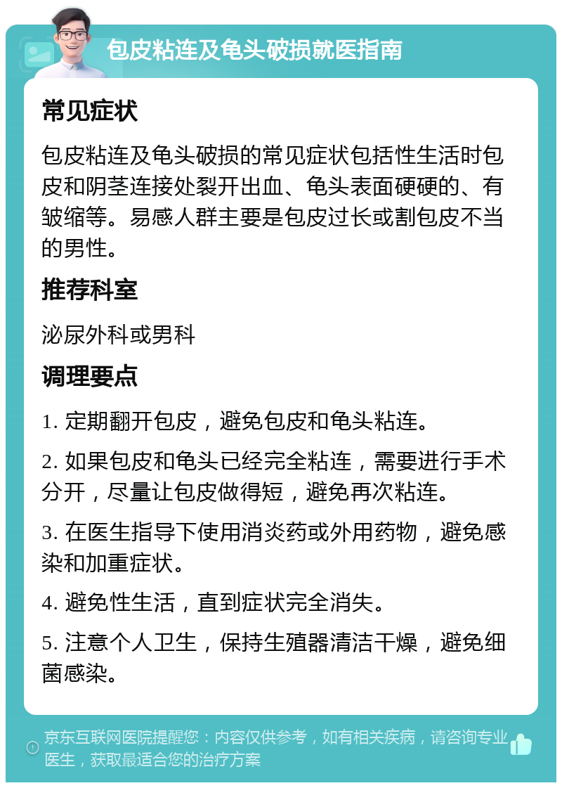 包皮粘连及龟头破损就医指南 常见症状 包皮粘连及龟头破损的常见症状包括性生活时包皮和阴茎连接处裂开出血、龟头表面硬硬的、有皱缩等。易感人群主要是包皮过长或割包皮不当的男性。 推荐科室 泌尿外科或男科 调理要点 1. 定期翻开包皮，避免包皮和龟头粘连。 2. 如果包皮和龟头已经完全粘连，需要进行手术分开，尽量让包皮做得短，避免再次粘连。 3. 在医生指导下使用消炎药或外用药物，避免感染和加重症状。 4. 避免性生活，直到症状完全消失。 5. 注意个人卫生，保持生殖器清洁干燥，避免细菌感染。