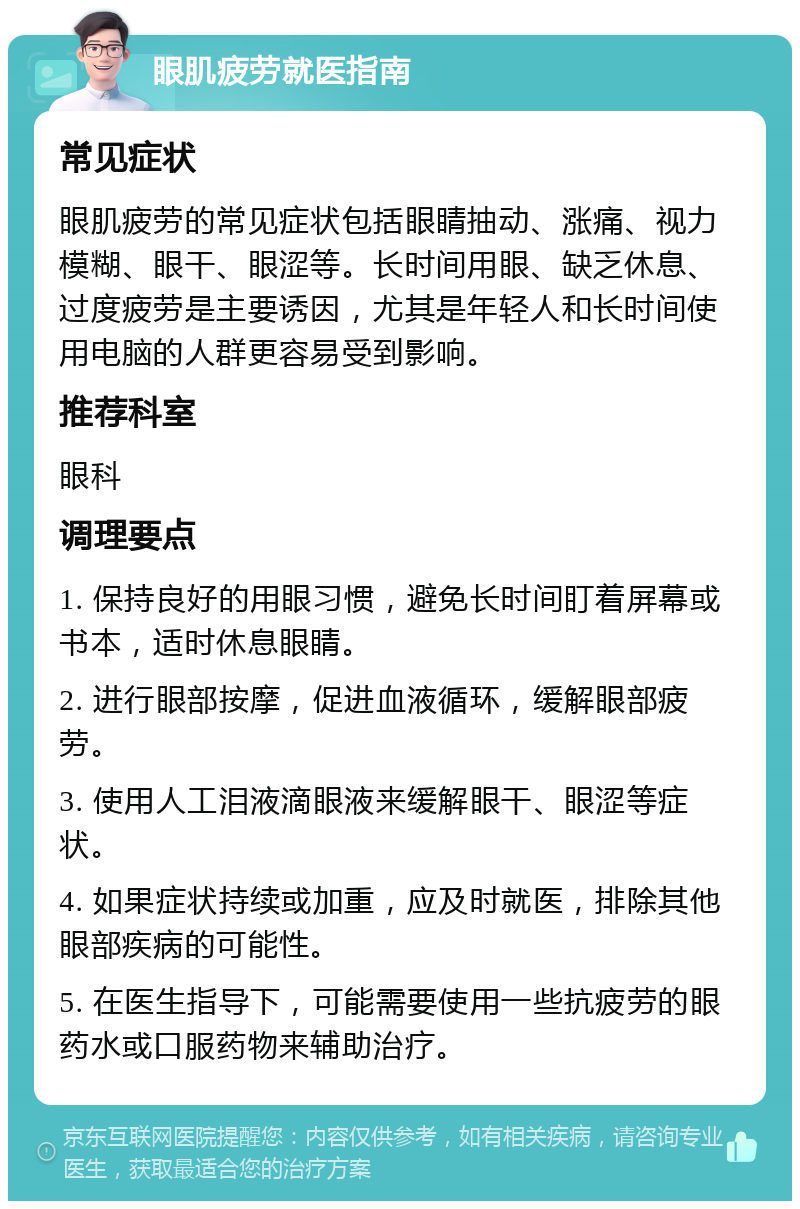 眼肌疲劳就医指南 常见症状 眼肌疲劳的常见症状包括眼睛抽动、涨痛、视力模糊、眼干、眼涩等。长时间用眼、缺乏休息、过度疲劳是主要诱因，尤其是年轻人和长时间使用电脑的人群更容易受到影响。 推荐科室 眼科 调理要点 1. 保持良好的用眼习惯，避免长时间盯着屏幕或书本，适时休息眼睛。 2. 进行眼部按摩，促进血液循环，缓解眼部疲劳。 3. 使用人工泪液滴眼液来缓解眼干、眼涩等症状。 4. 如果症状持续或加重，应及时就医，排除其他眼部疾病的可能性。 5. 在医生指导下，可能需要使用一些抗疲劳的眼药水或口服药物来辅助治疗。