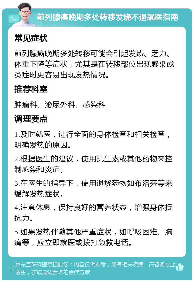 前列腺癌晚期多处转移发烧不退就医指南 常见症状 前列腺癌晚期多处转移可能会引起发热、乏力、体重下降等症状，尤其是在转移部位出现感染或炎症时更容易出现发热情况。 推荐科室 肿瘤科、泌尿外科、感染科 调理要点 1.及时就医，进行全面的身体检查和相关检查，明确发热的原因。 2.根据医生的建议，使用抗生素或其他药物来控制感染和炎症。 3.在医生的指导下，使用退烧药物如布洛芬等来缓解发热症状。 4.注意休息，保持良好的营养状态，增强身体抵抗力。 5.如果发热伴随其他严重症状，如呼吸困难、胸痛等，应立即就医或拨打急救电话。