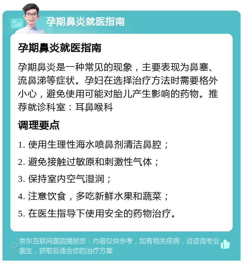 孕期鼻炎就医指南 孕期鼻炎就医指南 孕期鼻炎是一种常见的现象，主要表现为鼻塞、流鼻涕等症状。孕妇在选择治疗方法时需要格外小心，避免使用可能对胎儿产生影响的药物。推荐就诊科室：耳鼻喉科 调理要点 1. 使用生理性海水喷鼻剂清洁鼻腔； 2. 避免接触过敏原和刺激性气体； 3. 保持室内空气湿润； 4. 注意饮食，多吃新鲜水果和蔬菜； 5. 在医生指导下使用安全的药物治疗。