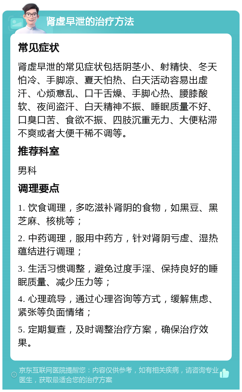 肾虚早泄的治疗方法 常见症状 肾虚早泄的常见症状包括阴茎小、射精快、冬天怕冷、手脚凉、夏天怕热、白天活动容易出虚汗、心烦意乱、口干舌燥、手脚心热、腰膝酸软、夜间盗汗、白天精神不振、睡眠质量不好、口臭口苦、食欲不振、四肢沉重无力、大便粘滞不爽或者大便干稀不调等。 推荐科室 男科 调理要点 1. 饮食调理，多吃滋补肾阴的食物，如黑豆、黑芝麻、核桃等； 2. 中药调理，服用中药方，针对肾阴亏虚、湿热蕴结进行调理； 3. 生活习惯调整，避免过度手淫、保持良好的睡眠质量、减少压力等； 4. 心理疏导，通过心理咨询等方式，缓解焦虑、紧张等负面情绪； 5. 定期复查，及时调整治疗方案，确保治疗效果。