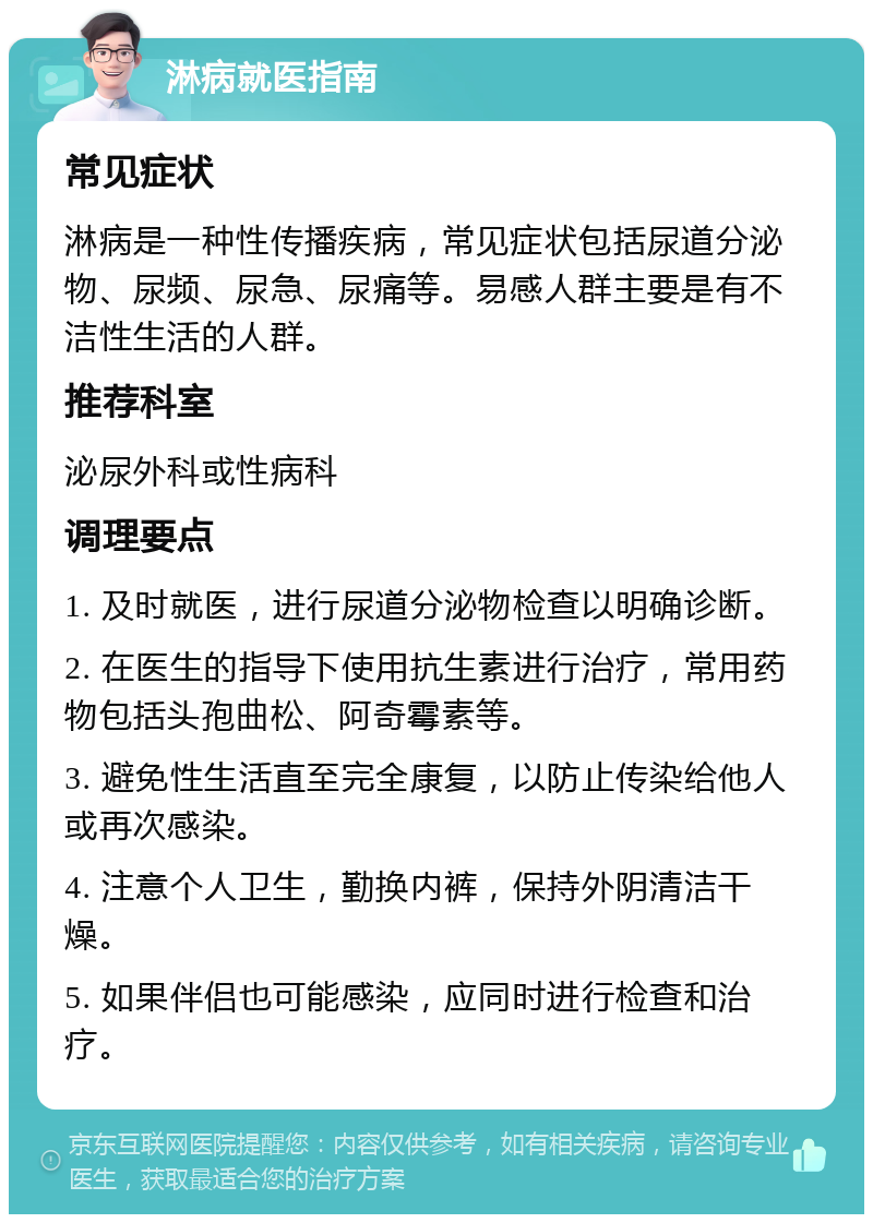 淋病就医指南 常见症状 淋病是一种性传播疾病，常见症状包括尿道分泌物、尿频、尿急、尿痛等。易感人群主要是有不洁性生活的人群。 推荐科室 泌尿外科或性病科 调理要点 1. 及时就医，进行尿道分泌物检查以明确诊断。 2. 在医生的指导下使用抗生素进行治疗，常用药物包括头孢曲松、阿奇霉素等。 3. 避免性生活直至完全康复，以防止传染给他人或再次感染。 4. 注意个人卫生，勤换内裤，保持外阴清洁干燥。 5. 如果伴侣也可能感染，应同时进行检查和治疗。