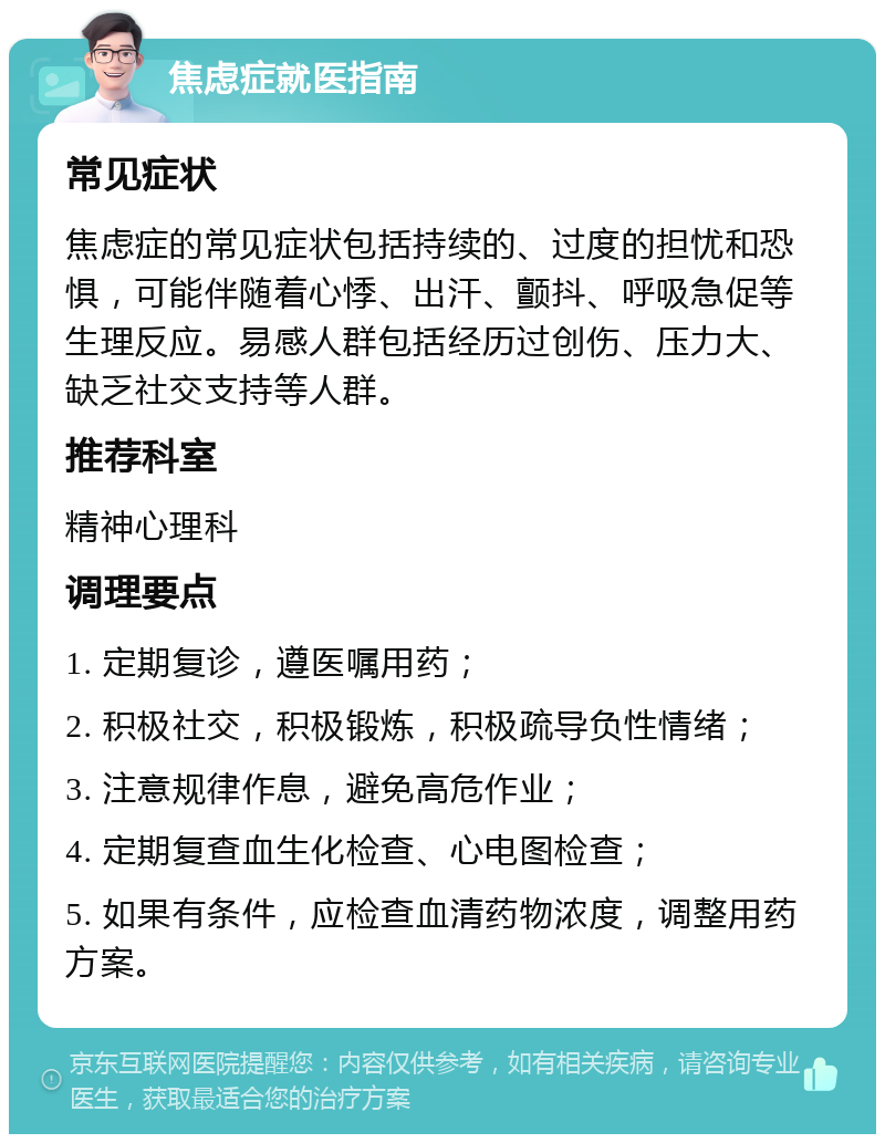 焦虑症就医指南 常见症状 焦虑症的常见症状包括持续的、过度的担忧和恐惧，可能伴随着心悸、出汗、颤抖、呼吸急促等生理反应。易感人群包括经历过创伤、压力大、缺乏社交支持等人群。 推荐科室 精神心理科 调理要点 1. 定期复诊，遵医嘱用药； 2. 积极社交，积极锻炼，积极疏导负性情绪； 3. 注意规律作息，避免高危作业； 4. 定期复查血生化检查、心电图检查； 5. 如果有条件，应检查血清药物浓度，调整用药方案。