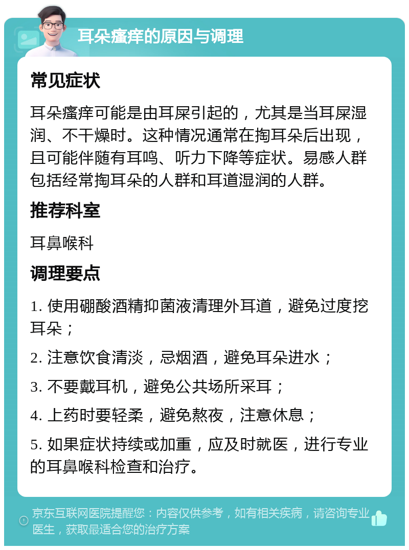 耳朵瘙痒的原因与调理 常见症状 耳朵瘙痒可能是由耳屎引起的，尤其是当耳屎湿润、不干燥时。这种情况通常在掏耳朵后出现，且可能伴随有耳鸣、听力下降等症状。易感人群包括经常掏耳朵的人群和耳道湿润的人群。 推荐科室 耳鼻喉科 调理要点 1. 使用硼酸酒精抑菌液清理外耳道，避免过度挖耳朵； 2. 注意饮食清淡，忌烟酒，避免耳朵进水； 3. 不要戴耳机，避免公共场所采耳； 4. 上药时要轻柔，避免熬夜，注意休息； 5. 如果症状持续或加重，应及时就医，进行专业的耳鼻喉科检查和治疗。