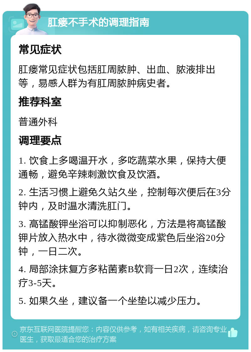 肛瘘不手术的调理指南 常见症状 肛瘘常见症状包括肛周脓肿、出血、脓液排出等，易感人群为有肛周脓肿病史者。 推荐科室 普通外科 调理要点 1. 饮食上多喝温开水，多吃蔬菜水果，保持大便通畅，避免辛辣刺激饮食及饮酒。 2. 生活习惯上避免久站久坐，控制每次便后在3分钟内，及时温水清洗肛门。 3. 高锰酸钾坐浴可以抑制恶化，方法是将高锰酸钾片放入热水中，待水微微变成紫色后坐浴20分钟，一日二次。 4. 局部涂抹复方多粘菌素B软膏一日2次，连续治疗3-5天。 5. 如果久坐，建议备一个坐垫以减少压力。