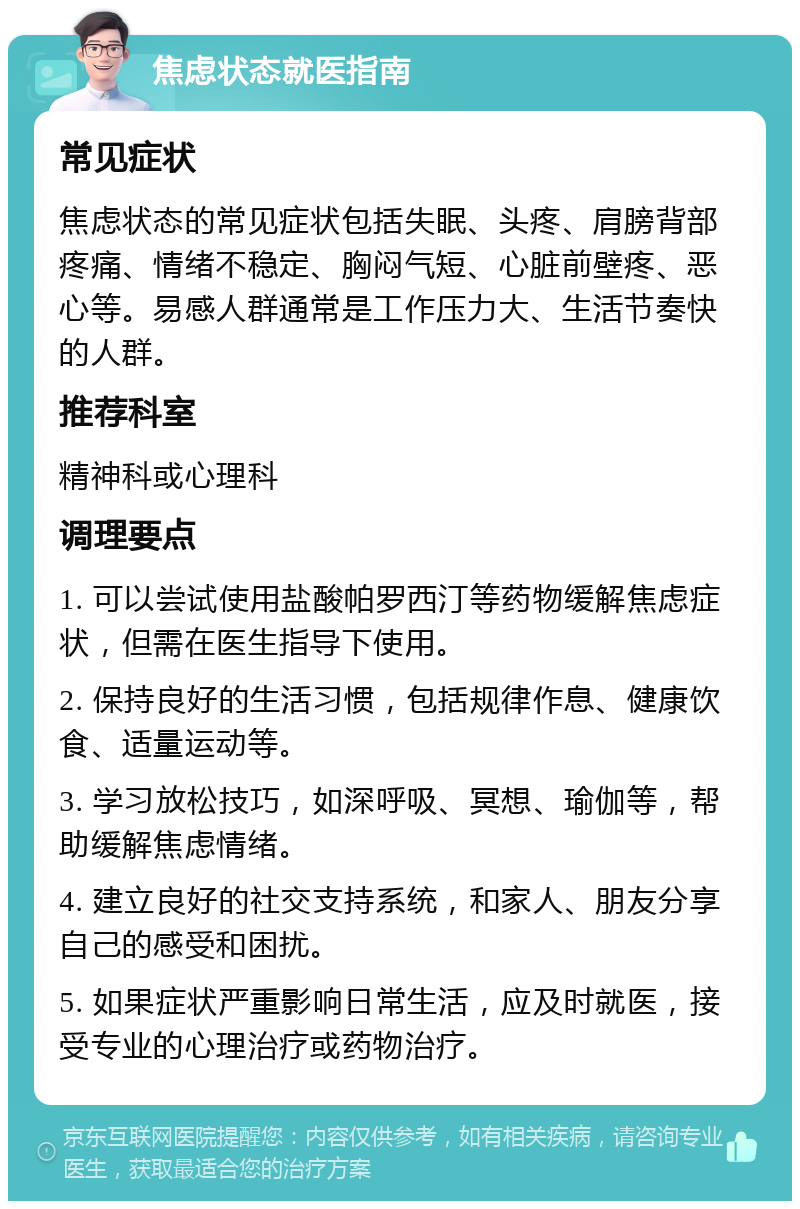 焦虑状态就医指南 常见症状 焦虑状态的常见症状包括失眠、头疼、肩膀背部疼痛、情绪不稳定、胸闷气短、心脏前壁疼、恶心等。易感人群通常是工作压力大、生活节奏快的人群。 推荐科室 精神科或心理科 调理要点 1. 可以尝试使用盐酸帕罗西汀等药物缓解焦虑症状，但需在医生指导下使用。 2. 保持良好的生活习惯，包括规律作息、健康饮食、适量运动等。 3. 学习放松技巧，如深呼吸、冥想、瑜伽等，帮助缓解焦虑情绪。 4. 建立良好的社交支持系统，和家人、朋友分享自己的感受和困扰。 5. 如果症状严重影响日常生活，应及时就医，接受专业的心理治疗或药物治疗。