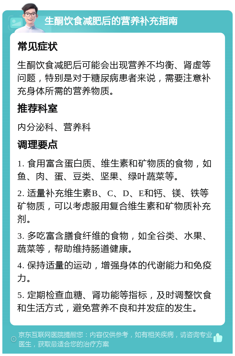 生酮饮食减肥后的营养补充指南 常见症状 生酮饮食减肥后可能会出现营养不均衡、肾虚等问题，特别是对于糖尿病患者来说，需要注意补充身体所需的营养物质。 推荐科室 内分泌科、营养科 调理要点 1. 食用富含蛋白质、维生素和矿物质的食物，如鱼、肉、蛋、豆类、坚果、绿叶蔬菜等。 2. 适量补充维生素B、C、D、E和钙、镁、铁等矿物质，可以考虑服用复合维生素和矿物质补充剂。 3. 多吃富含膳食纤维的食物，如全谷类、水果、蔬菜等，帮助维持肠道健康。 4. 保持适量的运动，增强身体的代谢能力和免疫力。 5. 定期检查血糖、肾功能等指标，及时调整饮食和生活方式，避免营养不良和并发症的发生。