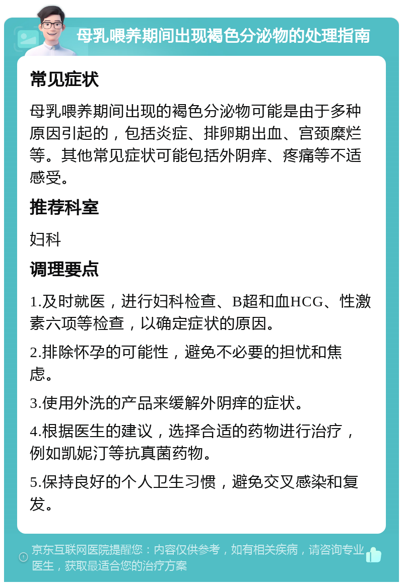 母乳喂养期间出现褐色分泌物的处理指南 常见症状 母乳喂养期间出现的褐色分泌物可能是由于多种原因引起的，包括炎症、排卵期出血、宫颈糜烂等。其他常见症状可能包括外阴痒、疼痛等不适感受。 推荐科室 妇科 调理要点 1.及时就医，进行妇科检查、B超和血HCG、性激素六项等检查，以确定症状的原因。 2.排除怀孕的可能性，避免不必要的担忧和焦虑。 3.使用外洗的产品来缓解外阴痒的症状。 4.根据医生的建议，选择合适的药物进行治疗，例如凯妮汀等抗真菌药物。 5.保持良好的个人卫生习惯，避免交叉感染和复发。