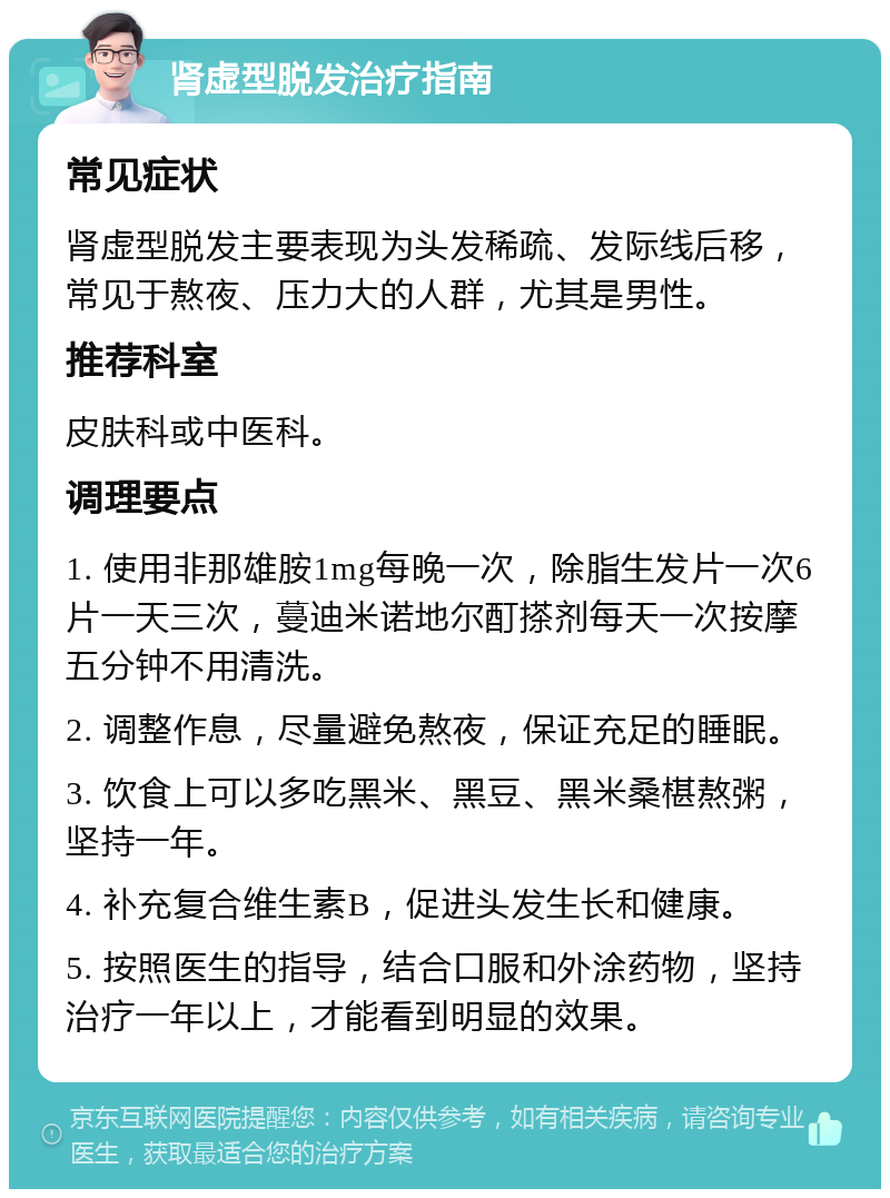 肾虚型脱发治疗指南 常见症状 肾虚型脱发主要表现为头发稀疏、发际线后移，常见于熬夜、压力大的人群，尤其是男性。 推荐科室 皮肤科或中医科。 调理要点 1. 使用非那雄胺1mg每晚一次，除脂生发片一次6片一天三次，蔓迪米诺地尔酊搽剂每天一次按摩五分钟不用清洗。 2. 调整作息，尽量避免熬夜，保证充足的睡眠。 3. 饮食上可以多吃黑米、黑豆、黑米桑椹熬粥，坚持一年。 4. 补充复合维生素B，促进头发生长和健康。 5. 按照医生的指导，结合口服和外涂药物，坚持治疗一年以上，才能看到明显的效果。