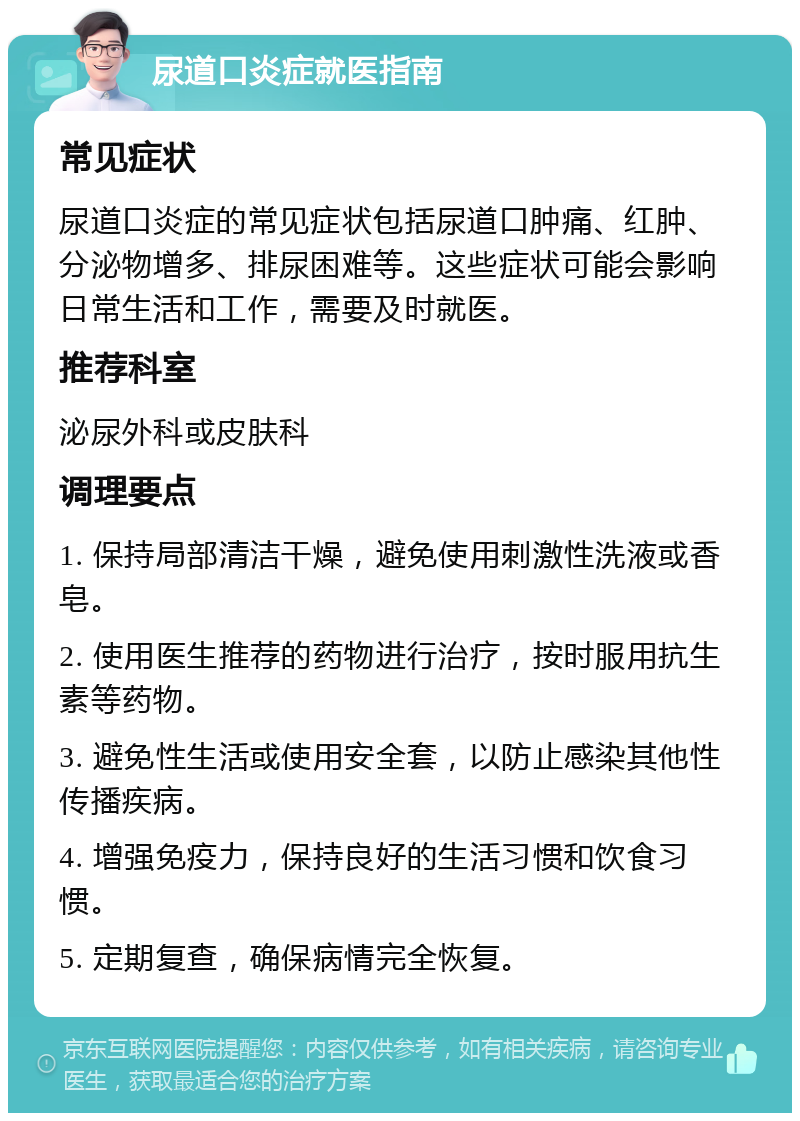 尿道口炎症就医指南 常见症状 尿道口炎症的常见症状包括尿道口肿痛、红肿、分泌物增多、排尿困难等。这些症状可能会影响日常生活和工作，需要及时就医。 推荐科室 泌尿外科或皮肤科 调理要点 1. 保持局部清洁干燥，避免使用刺激性洗液或香皂。 2. 使用医生推荐的药物进行治疗，按时服用抗生素等药物。 3. 避免性生活或使用安全套，以防止感染其他性传播疾病。 4. 增强免疫力，保持良好的生活习惯和饮食习惯。 5. 定期复查，确保病情完全恢复。