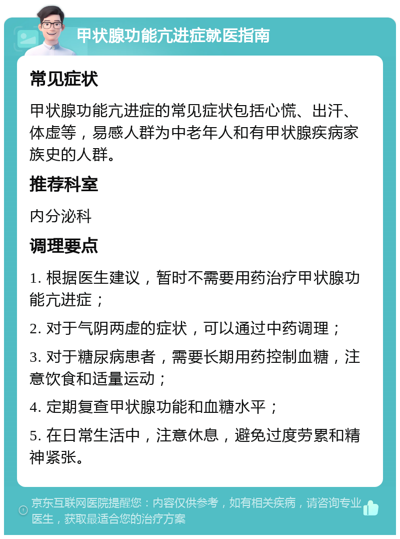 甲状腺功能亢进症就医指南 常见症状 甲状腺功能亢进症的常见症状包括心慌、出汗、体虚等，易感人群为中老年人和有甲状腺疾病家族史的人群。 推荐科室 内分泌科 调理要点 1. 根据医生建议，暂时不需要用药治疗甲状腺功能亢进症； 2. 对于气阴两虚的症状，可以通过中药调理； 3. 对于糖尿病患者，需要长期用药控制血糖，注意饮食和适量运动； 4. 定期复查甲状腺功能和血糖水平； 5. 在日常生活中，注意休息，避免过度劳累和精神紧张。