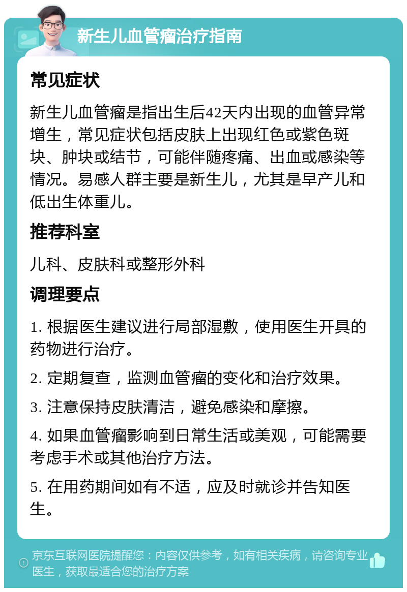 新生儿血管瘤治疗指南 常见症状 新生儿血管瘤是指出生后42天内出现的血管异常增生，常见症状包括皮肤上出现红色或紫色斑块、肿块或结节，可能伴随疼痛、出血或感染等情况。易感人群主要是新生儿，尤其是早产儿和低出生体重儿。 推荐科室 儿科、皮肤科或整形外科 调理要点 1. 根据医生建议进行局部湿敷，使用医生开具的药物进行治疗。 2. 定期复查，监测血管瘤的变化和治疗效果。 3. 注意保持皮肤清洁，避免感染和摩擦。 4. 如果血管瘤影响到日常生活或美观，可能需要考虑手术或其他治疗方法。 5. 在用药期间如有不适，应及时就诊并告知医生。